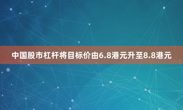 中国股市杠杆将目标价由6.8港元升至8.8港元