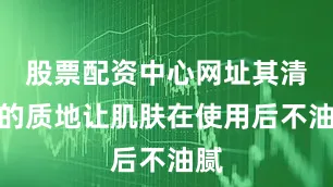 股票配资中心网址其清爽的质地让肌肤在使用后不油腻
