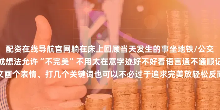 配资在线导航官网躺在床上回顾当天发生的事坐地铁/公交时用手机记录下路上的观察或想法允许“不完美”不用太在意字迹好不好看语言通不通顺记录是给自己看的不是写作文画个表情、打几个关键词也可以不必过于追求完美放轻松反而能坚持更久试着把思考写成小片段分享出去（哪怕只给朋友看）真诚地分享过程与感悟收获到的反馈也能帮助自己思路更清晰随着时间的推移我们可能会惊喜地发现这些看似细碎的记录真的变成了解自己的一把小钥匙