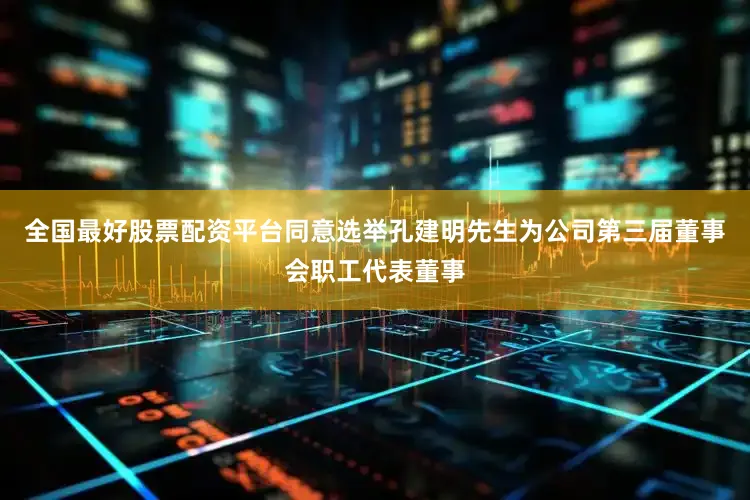 全国最好股票配资平台同意选举孔建明先生为公司第三届董事会职工代表董事