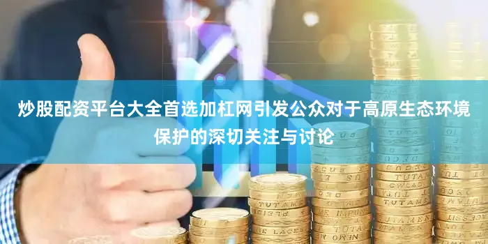 炒股配资平台大全首选加杠网引发公众对于高原生态环境保护的深切关注与讨论