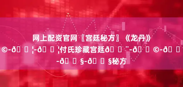 网上配资官网〖宫廷秘方〗《龙丹》👨-👩-👦-👦付氏珍藏宫廷👨-👩-👧-👧秘方